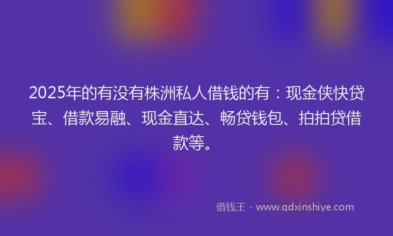 2025年的有没有株洲私人借钱的有：现金侠快贷宝、借款易融、现金直达、畅贷钱包、拍拍贷借款等。
