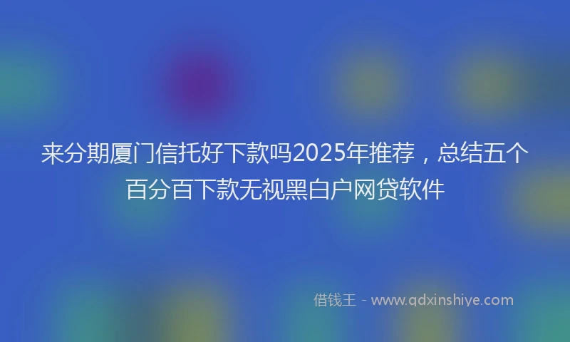 来分期厦门信托好下款吗2025年推荐，总结五个百分百下款无视黑白户网贷软件