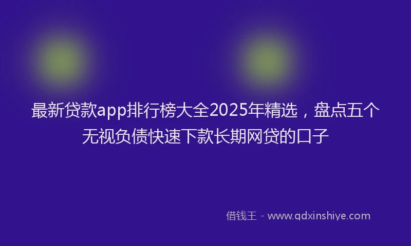 最新贷款app排行榜大全2025年精选，盘点五个无视负债快速下款长期网贷的口子