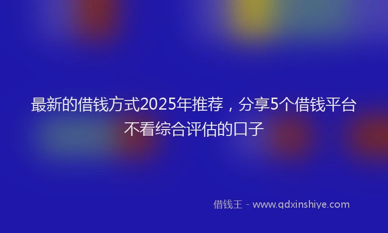 最新的借钱方式2025年推荐，分享5个借钱平台不看综合评估的口子