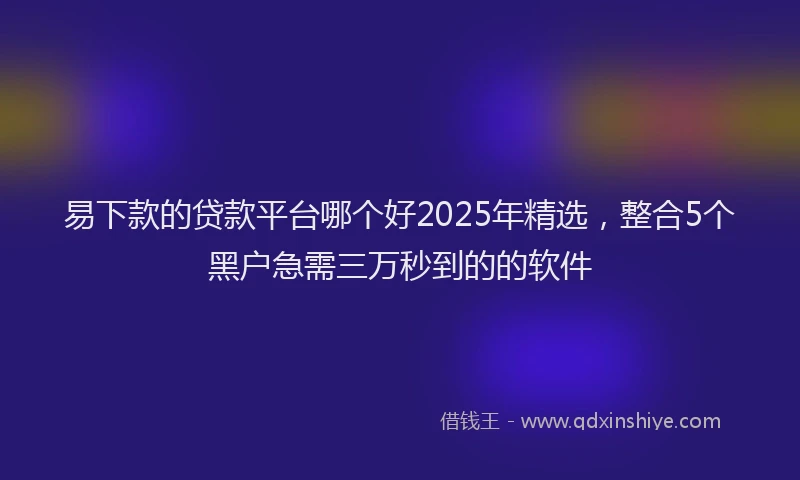 易下款的贷款平台哪个好2025年精选，整合5个黑户急需三万秒到的的软件