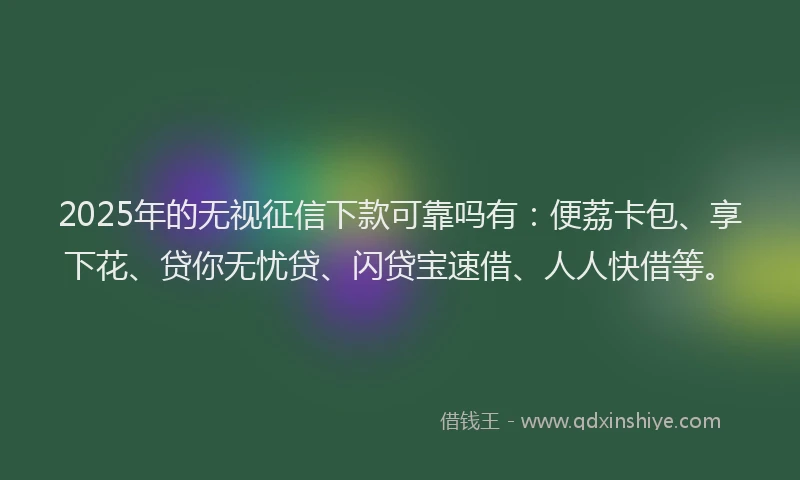 2025年的无视征信下款可靠吗有：便荔卡包、享下花、贷你无忧贷、闪贷宝速借、人人快借等。