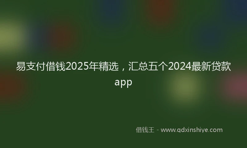 易支付借钱2025年精选，汇总五个2024最新贷款app