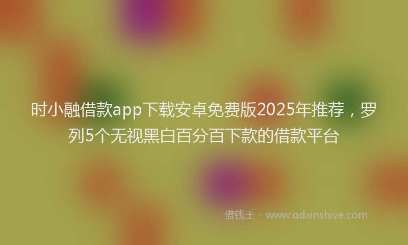 时小融借款app下载安卓免费版2025年推荐，罗列5个无视黑白百分百下款的借款平台