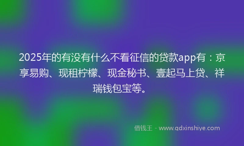 2025年的有没有什么不看征信的贷款app有：京享易购、现租柠檬、现金秘书、壹起马上贷、祥瑞钱包宝等。