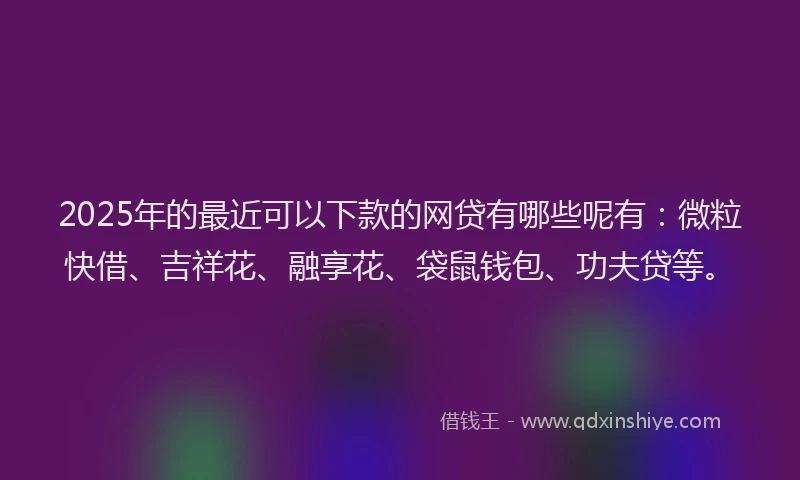 2025年的最近可以下款的网贷有哪些呢有：微粒快借、吉祥花、融享花、袋鼠钱包、功夫贷等。