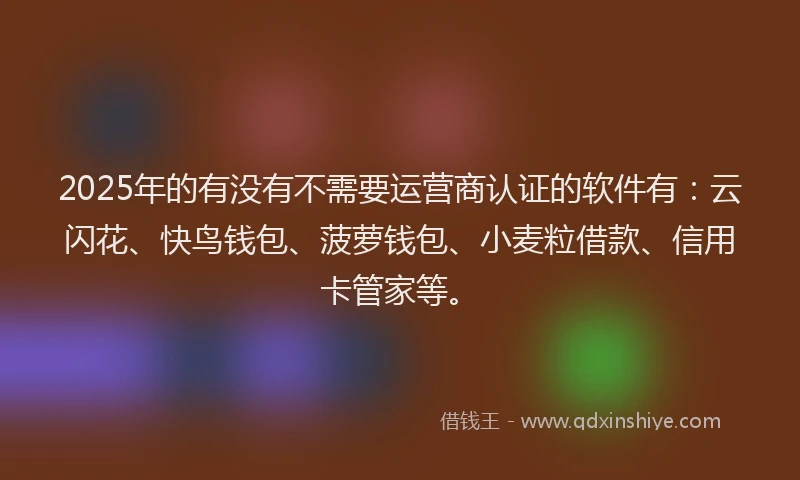 2025年的有没有不需要运营商认证的软件有：云闪花、快鸟钱包、菠萝钱包、小麦粒借款、信用卡管家等。