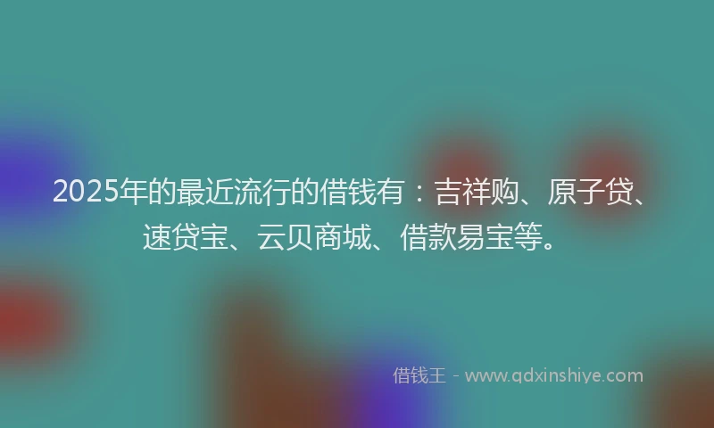 2025年的最近流行的借钱有：吉祥购、原子贷、速贷宝、云贝商城、借款易宝等。
