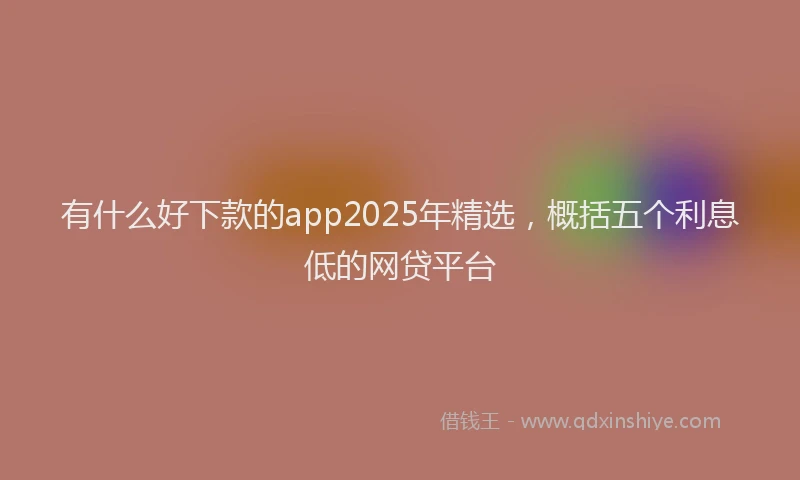 有什么好下款的app2025年精选，概括五个利息低的网贷平台