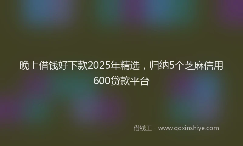 晚上借钱好下款2025年精选，归纳5个芝麻信用600贷款平台