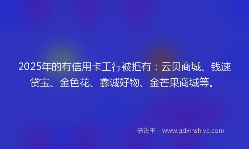 2025年的有信用卡工行被拒有：云贝商城、钱速贷宝、金色花、鑫诚好物、金芒果商城等。