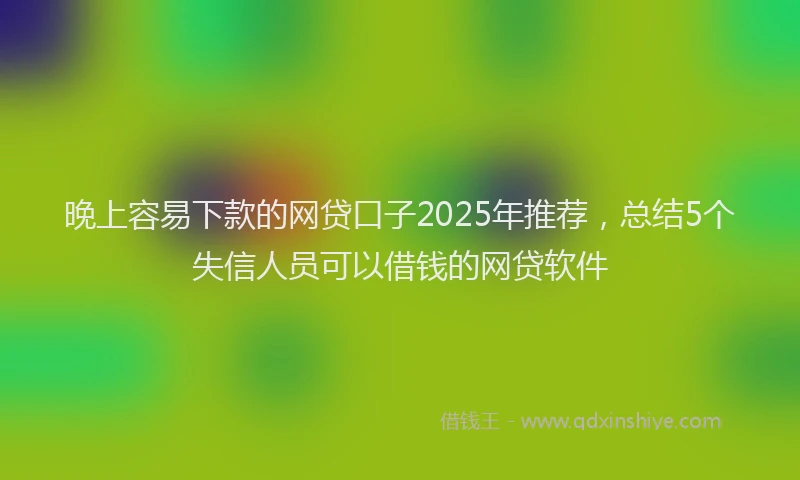 晚上容易下款的网贷口子2025年推荐，总结5个失信人员可以借钱的网贷软件