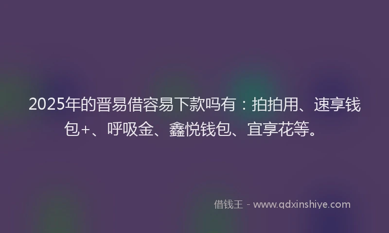 2025年的晋易借容易下款吗有：拍拍用、速享钱包+、呼吸金、鑫悦钱包、宜享花等。