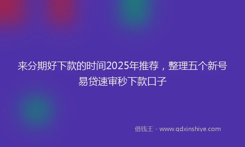 来分期好下款的时间2025年推荐，整理五个新号易贷速审秒下款口子