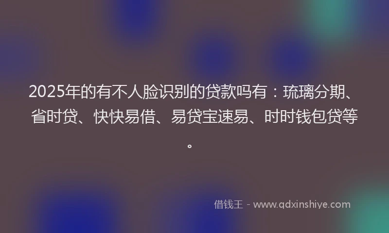 2025年的有不人脸识别的贷款吗有：琉璃分期、省时贷、快快易借、易贷宝速易、时时钱包贷等。