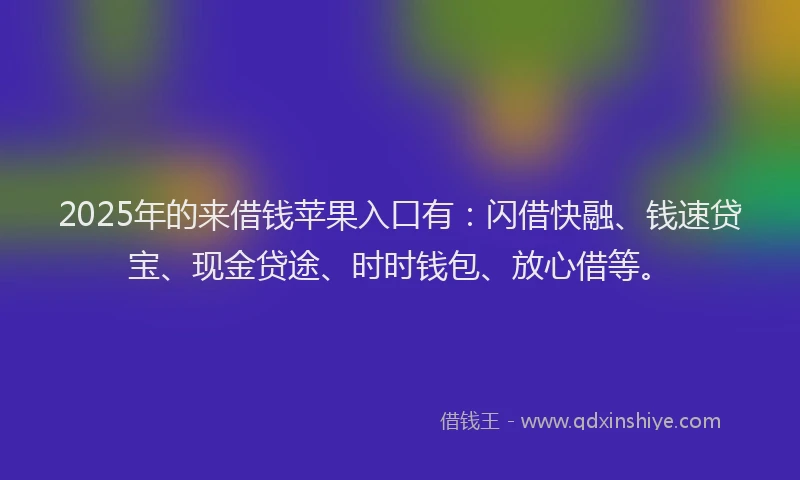 2025年的来借钱苹果入口有：闪借快融、钱速贷宝、现金贷途、时时钱包、放心借等。