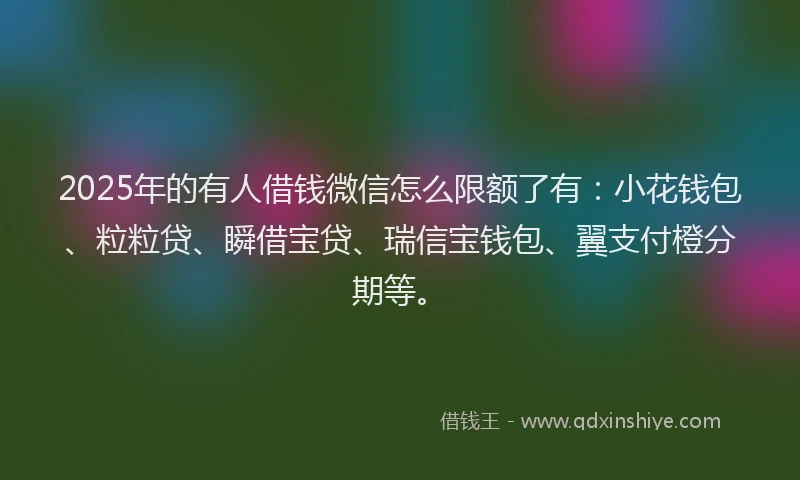2025年的有人借钱微信怎么限额了有：小花钱包、粒粒贷、瞬借宝贷、瑞信宝钱包、翼支付橙分期等。