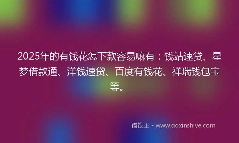 2025年的有钱花怎下款容易嘛有：钱站速贷、星梦借款通、洋钱速贷、百度有钱花、祥瑞钱包宝等。