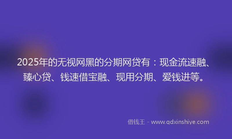 2025年的无视网黑的分期网贷有：现金流速融、臻心贷、钱速借宝融、现用分期、爱钱进等。