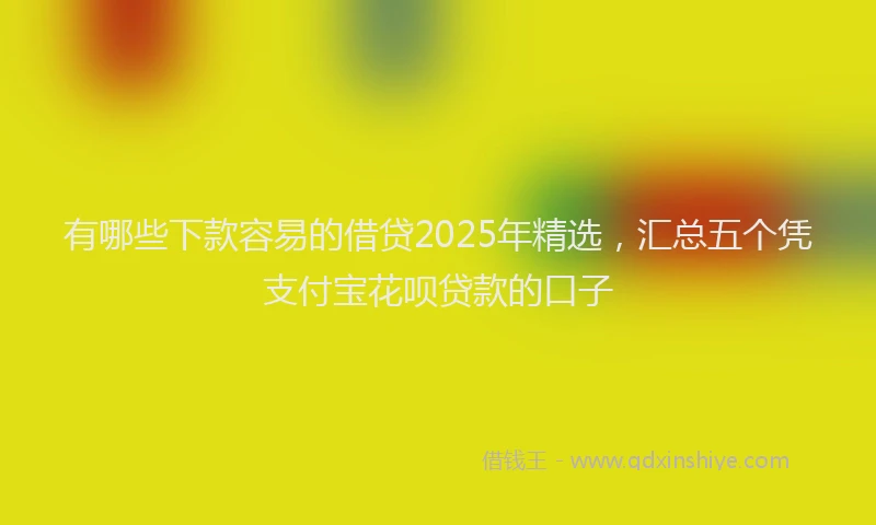 有哪些下款容易的借贷2025年精选，汇总五个凭支付宝花呗贷款的口子