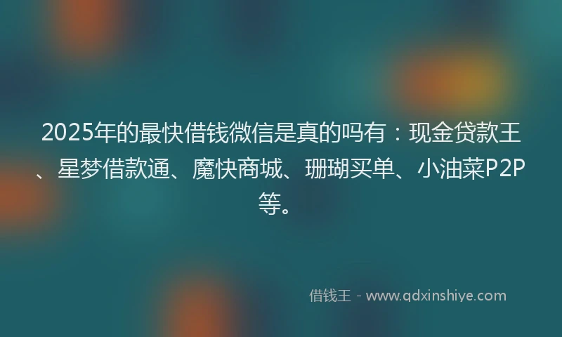2025年的最快借钱微信是真的吗有：现金贷款王、星梦借款通、魔快商城、珊瑚买单、小油菜P2P等。