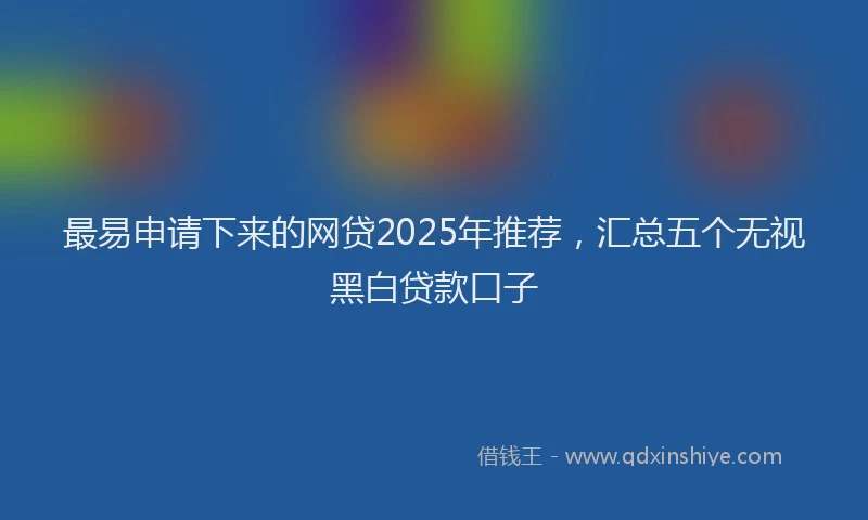 最易申请下来的网贷2025年推荐，汇总五个无视黑白贷款口子