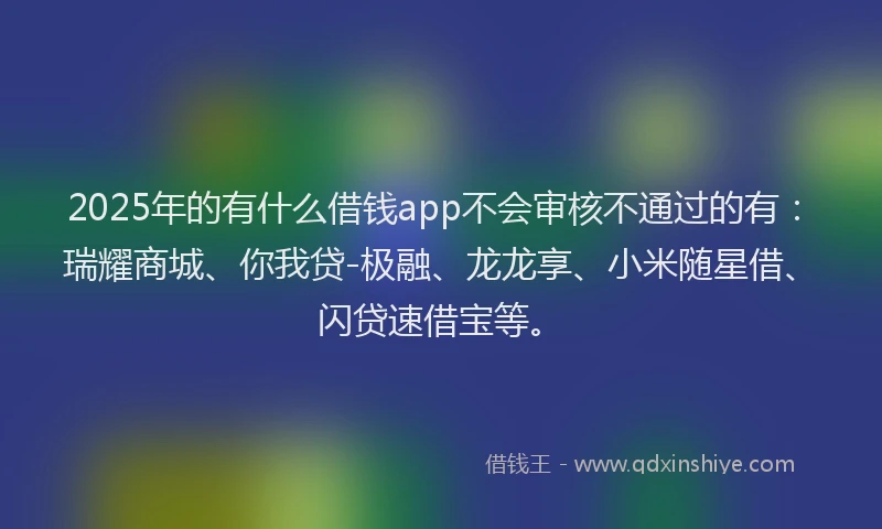 2025年的有什么借钱app不会审核不通过的有：瑞耀商城、你我贷-极融、龙龙享、小米随星借、闪贷速借宝等。