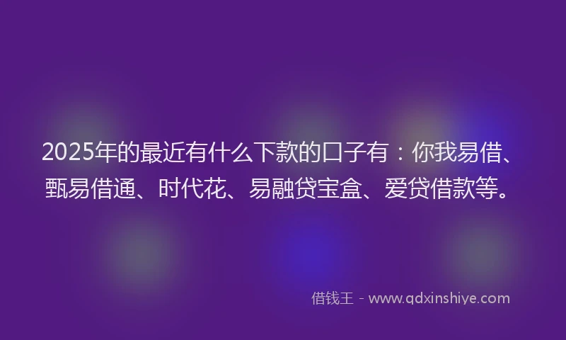 2025年的最近有什么下款的口子有：你我易借、甄易借通、时代花、易融贷宝盒、爱贷借款等。