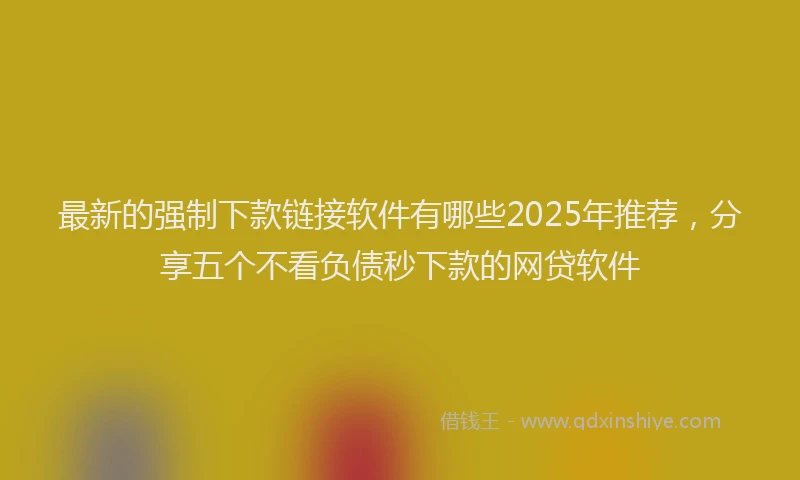 最新的强制下款链接软件有哪些2025年推荐，分享五个不看负债秒下款的网贷软件