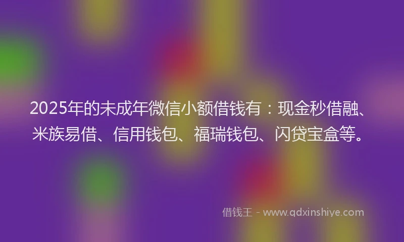 2025年的未成年微信小额借钱有：现金秒借融、米族易借、信用钱包、福瑞钱包、闪贷宝盒等。