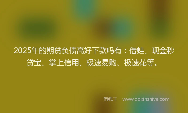 2025年的期贷负债高好下款吗有：借蛙、现金秒贷宝、掌上信用、极速易购、极速花等。