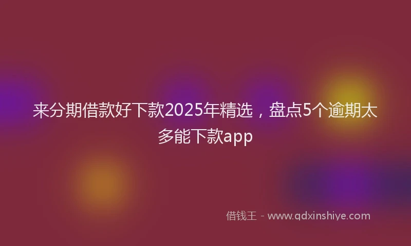 来分期借款好下款2025年精选，盘点5个逾期太多能下款app
