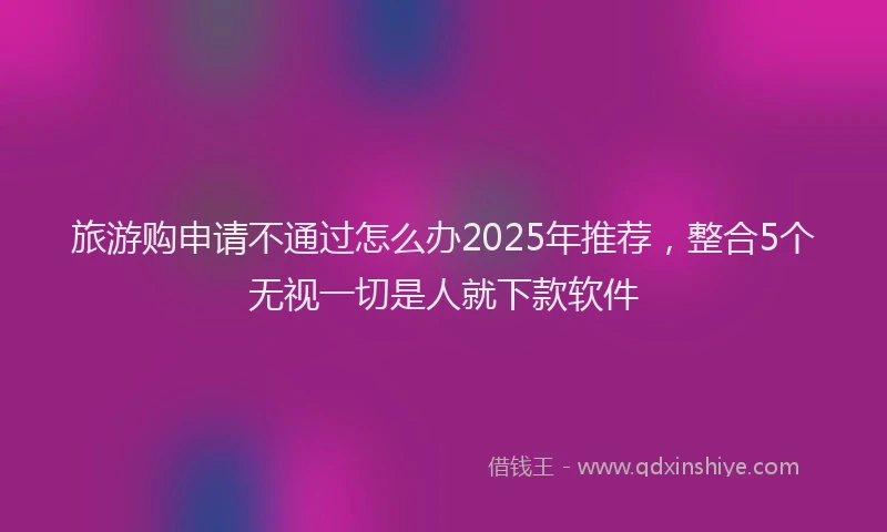 旅游购申请不通过怎么办2025年推荐，整合5个无视一切是人就下款软件