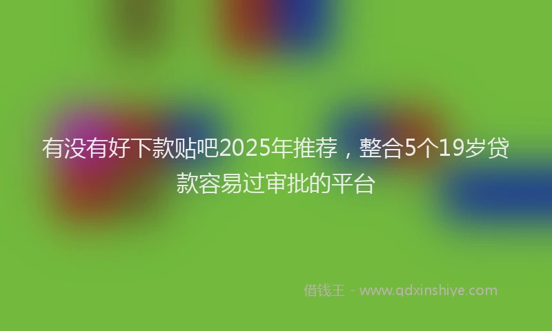 有没有好下款贴吧2025年推荐，整合5个19岁贷款容易过审批的平台