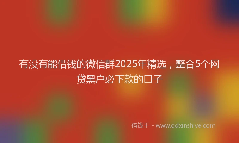 有没有能借钱的微信群2025年精选，整合5个网贷黑户必下款的口子