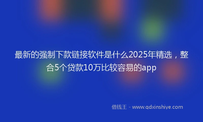 最新的强制下款链接软件是什么2025年精选，整合5个贷款10万比较容易的app