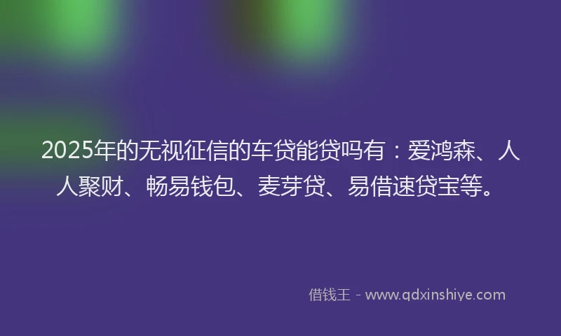 2025年的无视征信的车贷能贷吗有：爱鸿森、人人聚财、畅易钱包、麦芽贷、易借速贷宝等。