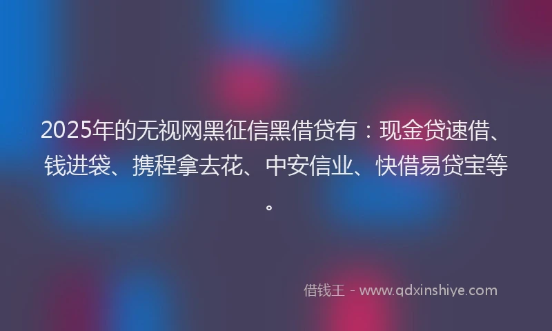 2025年的无视网黑征信黑借贷有：现金贷速借、钱进袋、携程拿去花、中安信业、快借易贷宝等。