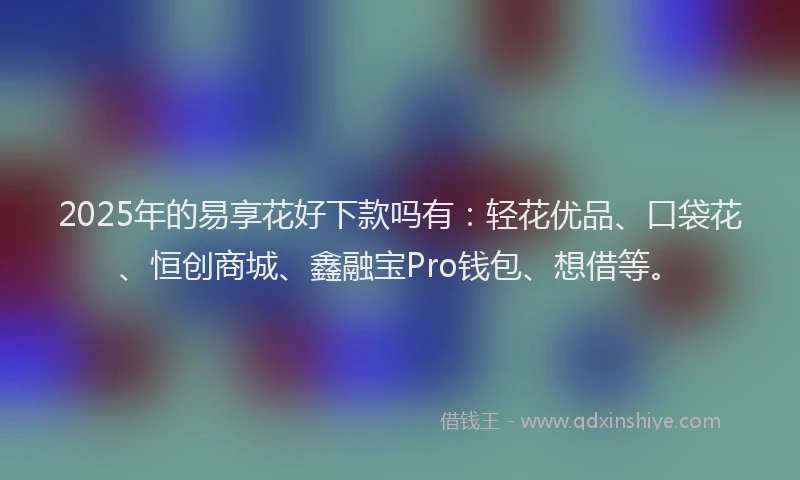 2025年的易享花好下款吗有：轻花优品、口袋花、恒创商城、鑫融宝Pro钱包、想借等。
