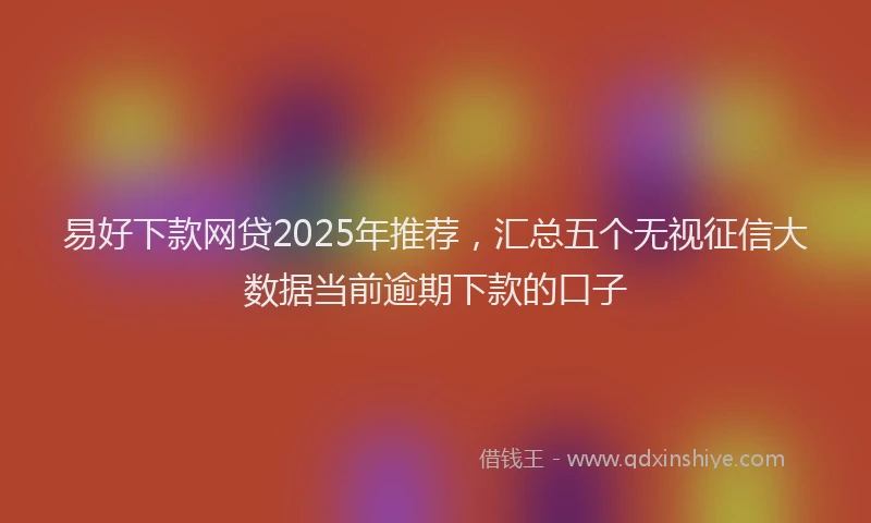 易好下款网贷2025年推荐，汇总五个无视征信大数据当前逾期下款的口子