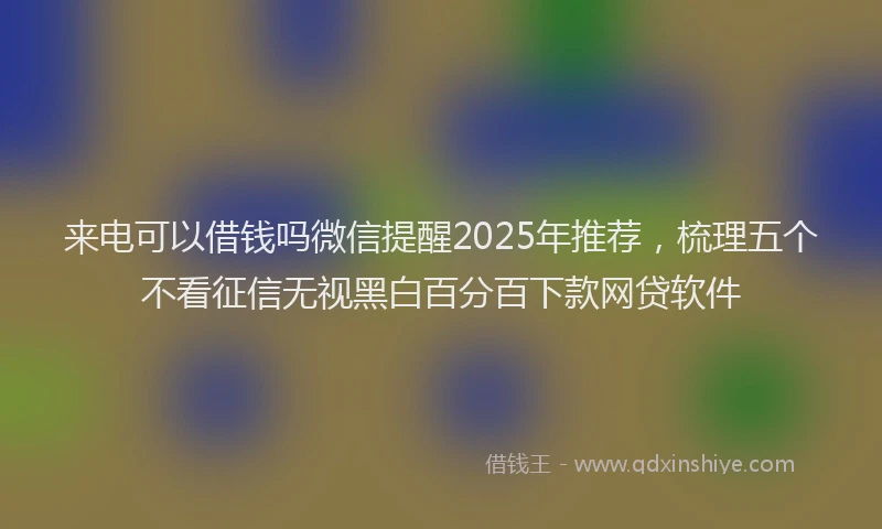 来电可以借钱吗微信提醒2025年推荐，梳理五个不看征信无视黑白百分百下款网贷软件