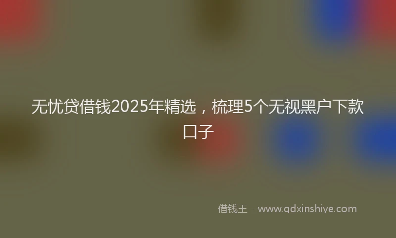 无忧贷借钱2025年精选，梳理5个无视黑户下款口子