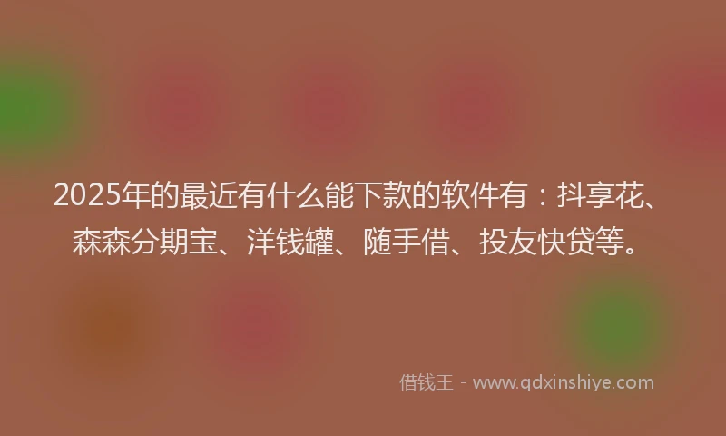 2025年的最近有什么能下款的软件有：抖享花、森森分期宝、洋钱罐、随手借、投友快贷等。