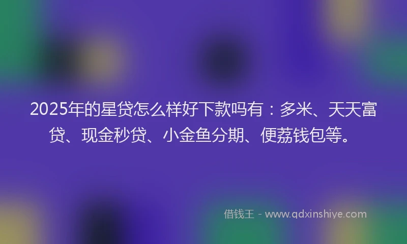 2025年的星贷怎么样好下款吗有：多米、天天富贷、现金秒贷、小金鱼分期、便荔钱包等。