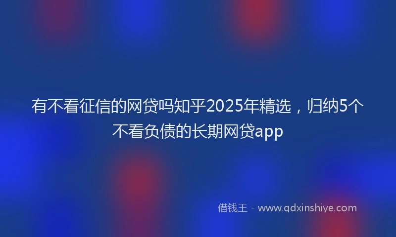 有不看征信的网贷吗知乎2025年精选，归纳5个不看负债的长期网贷app