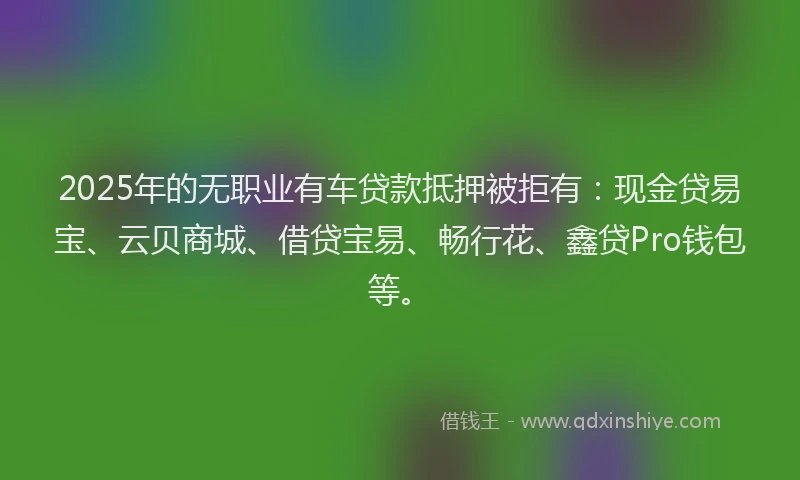 2025年的无职业有车贷款抵押被拒有：现金贷易宝、云贝商城、借贷宝易、畅行花、鑫贷Pro钱包等。