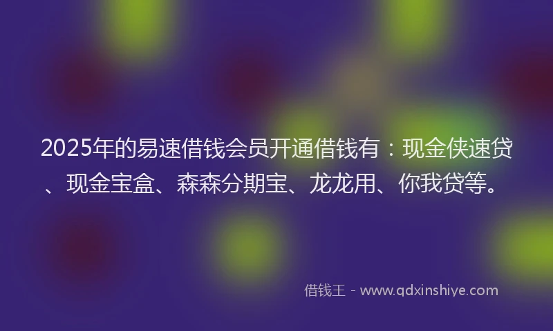 2025年的易速借钱会员开通借钱有：现金侠速贷、现金宝盒、森森分期宝、龙龙用、你我贷等。