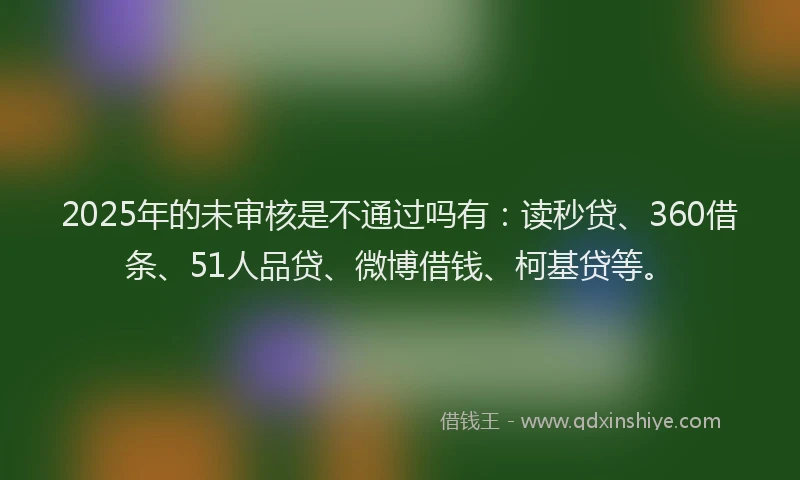 2025年的未审核是不通过吗有：读秒贷、360借条、51人品贷、微博借钱、柯基贷等。