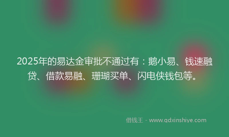 2025年的易达金审批不通过有：鹅小易、钱速融贷、借款易融、珊瑚买单、闪电侠钱包等。