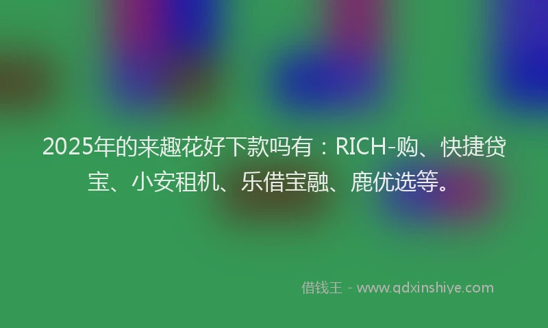 2025年的来趣花好下款吗有：RICH-购、快捷贷宝、小安租机、乐借宝融、鹿优选等。